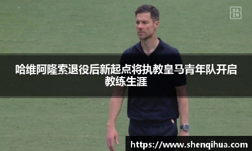 哈维阿隆索退役后新起点将执教皇马青年队开启教练生涯
